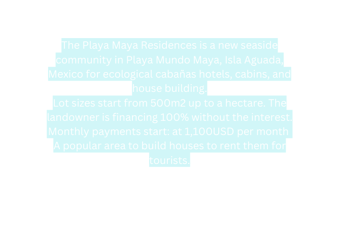 The Playa Maya Residences is a new seaside community in Playa Mundo Maya Isla Aguada Mexico for ecological cabañas hotels cabins and house building Lot sizes start from 500m2 up to a hectare The landowner is financing 100 without the interest Monthly payments start at 1 100USD per month A popular area to build houses to rent them for tourists